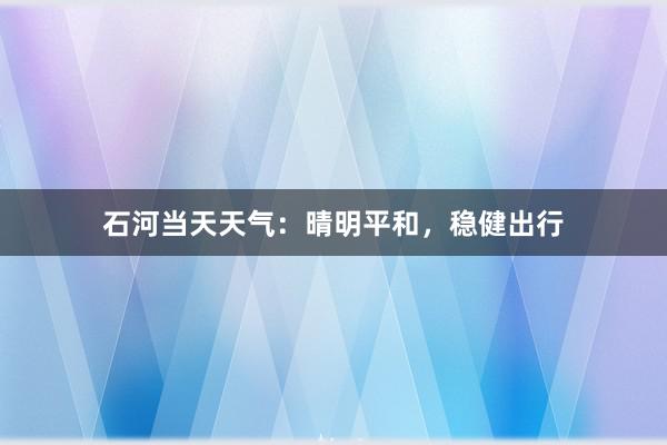 石河当天天气：晴明平和，稳健出行